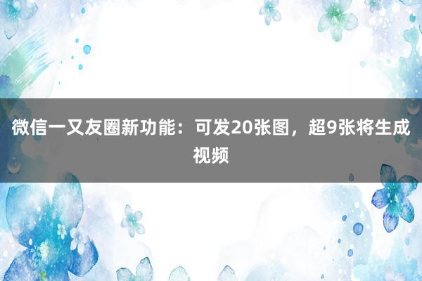 微信一又友圈新功能:可发20张图,超9张将生成视频